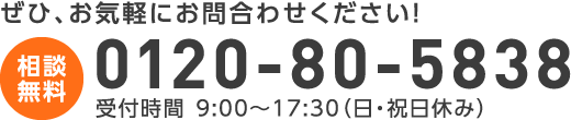 ぜひ、お気軽にお問合わせください！ 〈相談無料〉0120-80-5838　受付 9:00〜17:00（日・祝日休み）